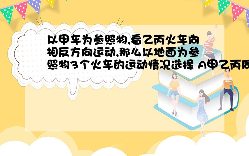 以甲车为参照物,看乙丙火车向相反方向运动,那么以地面为参照物3个火车的运动情况选择 A甲乙丙同向 B甲乙同向，丙反向 C甲乙同向，丙静止 D甲乙反向，丙静止