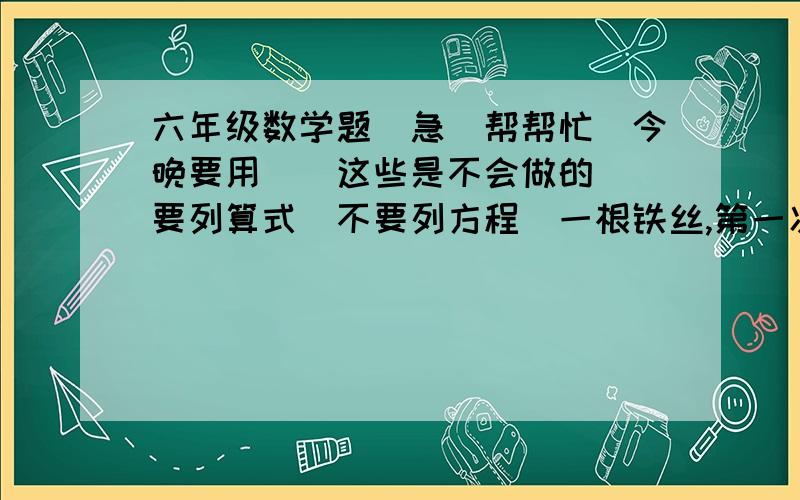 六年级数学题．急．帮帮忙．今晚要用．（这些是不会做的）（要列算式．不要列方程）一根铁丝,第一次剪去它的1/4,第二次剪去它的1/4米,还剩下5米,这根铁丝全长( )米.