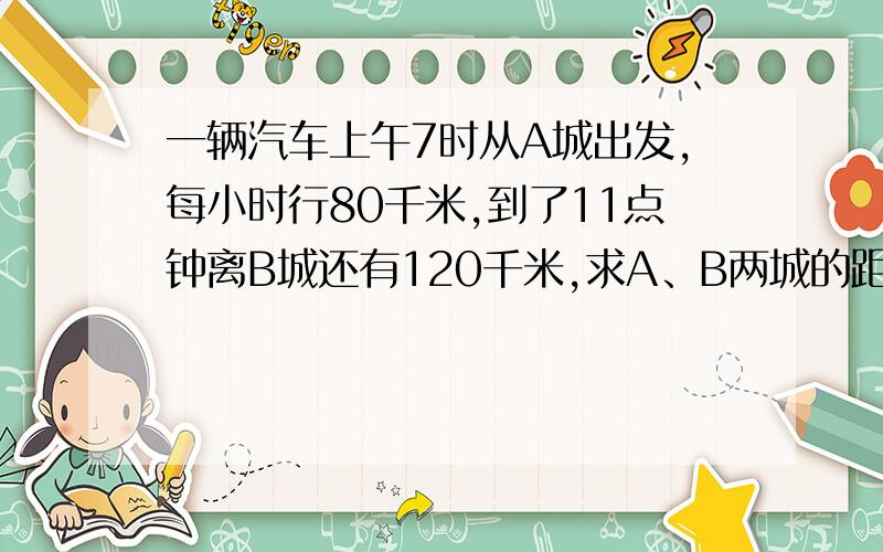 一辆汽车上午7时从A城出发,每小时行80千米,到了11点钟离B城还有120千米,求A、B两城的距离多少?