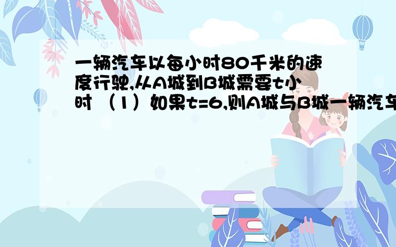 一辆汽车以每小时80千米的速度行驶,从A城到B城需要t小时 （1）如果t=6,则A城与B城一辆汽车以每小时80千米的速度行驶,从A城到B城需要t小时 （1）如果t=6,则A城与B城的距离是（ ）千米； （2）