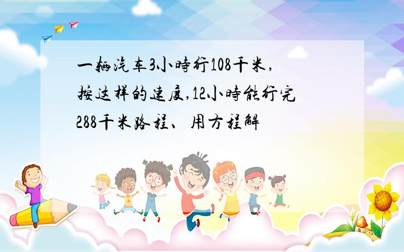 一辆汽车3小时行108千米,按这样的速度,12小时能行完288千米路程、用方程解