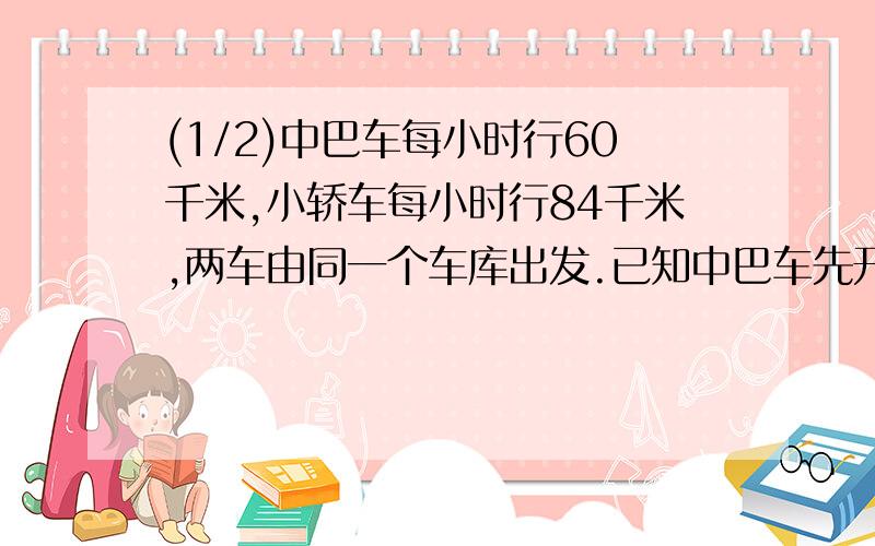 (1/2)中巴车每小时行60千米,小轿车每小时行84千米,两车由同一个车库出发.已知中巴车先开出,经过30...(1/2)中巴车每小时行60千米,小轿车每小时行84千米,两车由同一个车库出发.已知中巴车先开