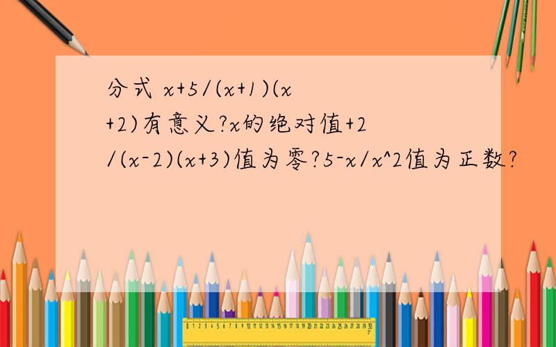 分式 x+5/(x+1)(x+2)有意义?x的绝对值+2/(x-2)(x+3)值为零?5-x/x^2值为正数?