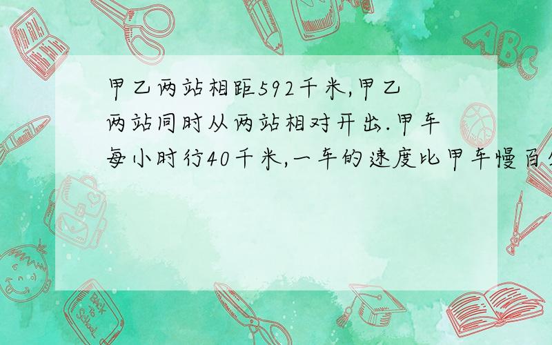 甲乙两站相距592千米,甲乙两站同时从两站相对开出.甲车每小时行40千米,一车的速度比甲车慢百分之15.几小时后两车相遇?