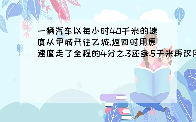 一辆汽车以每小时40千米的速度从甲城开往乙城,返回时用原速度走了全程的4分之3还多5千米再改用每小时30千米的速度,走完余下的路程,因此返回甲城的时间比以前往乙城的时间多用了10分钟,