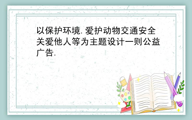 以保护环境.爱护动物交通安全关爱他人等为主题设计一则公益广告.