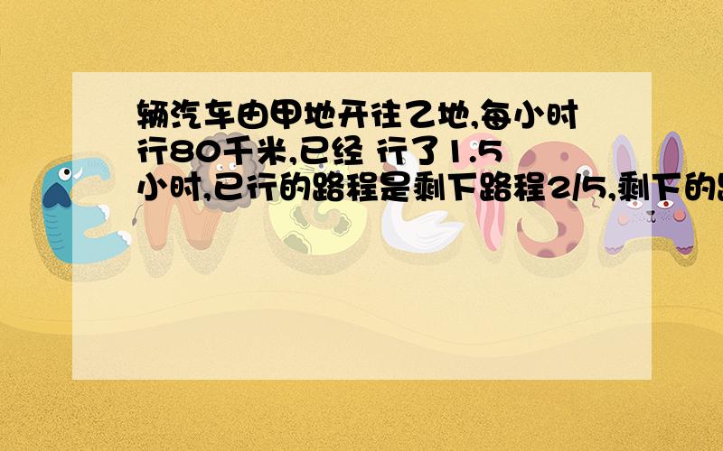 辆汽车由甲地开往乙地,每小时行80千米,已经 行了1.5小时,已行的路程是剩下路程2/5,剩下的路程还要行几小时