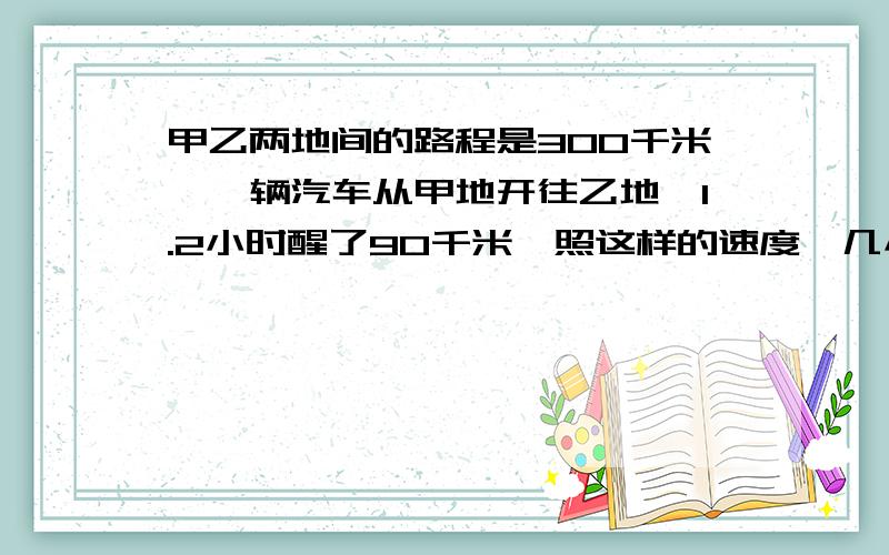 甲乙两地间的路程是300千米,一辆汽车从甲地开往乙地,1.2小时醒了90千米,照这样的速度,几小时可以到达乙地?