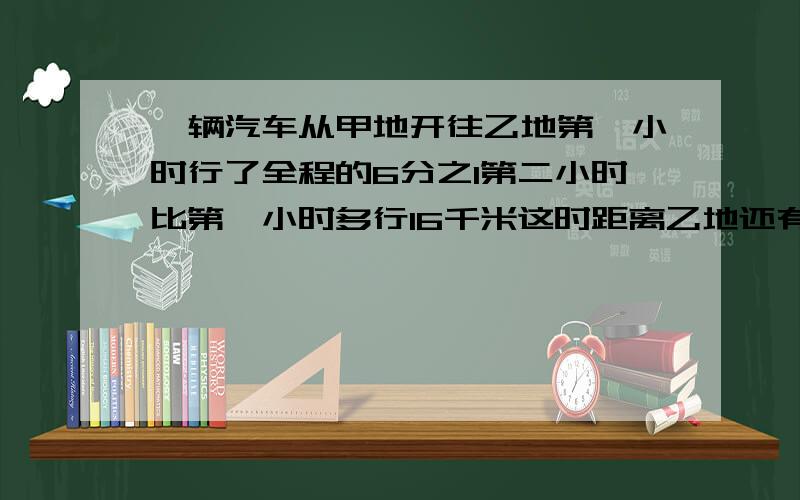 一辆汽车从甲地开往乙地第一小时行了全程的6分之1第二小时比第一小时多行16千米这时距离乙地还有96千米甲乙两地间的公路长多少米