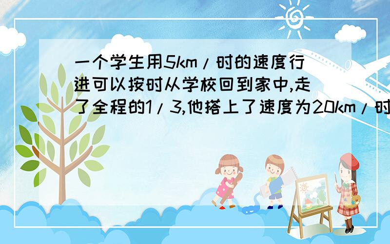 一个学生用5km/时的速度行进可以按时从学校回到家中,走了全程的1/3,他搭上了速度为20km/时的汽车,因此比规定时间早2小时到家,设家到学校为x km,则方程为?