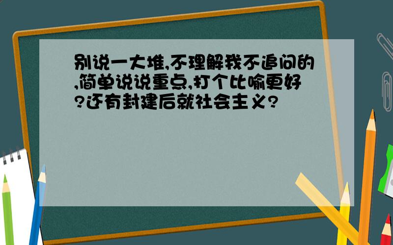 别说一大堆,不理解我不追问的,简单说说重点,打个比喻更好?还有封建后就社会主义?