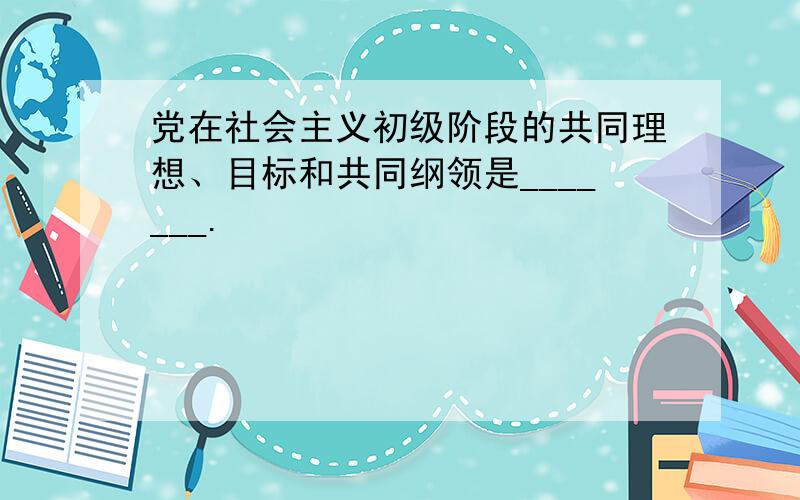 党在社会主义初级阶段的共同理想、目标和共同纲领是_______.