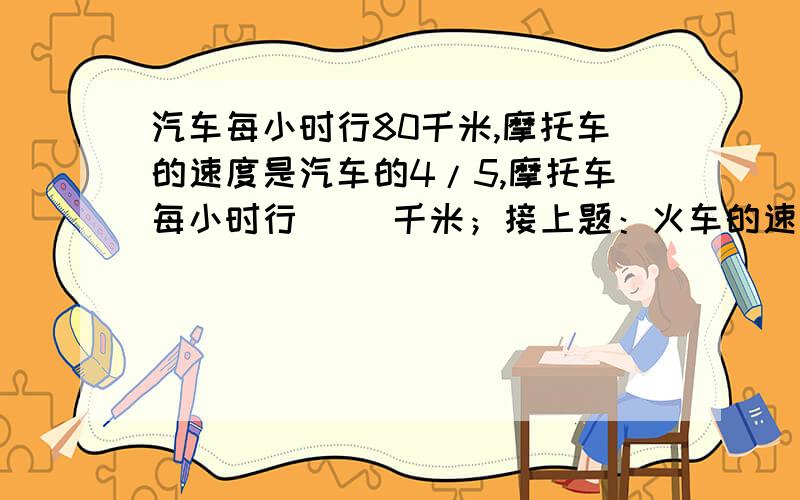 汽车每小时行80千米,摩托车的速度是汽车的4/5,摩托车每小时行（ ）千米；接上题：火车的速度比汽车快4/5,火车每小时候行（ ）千米.