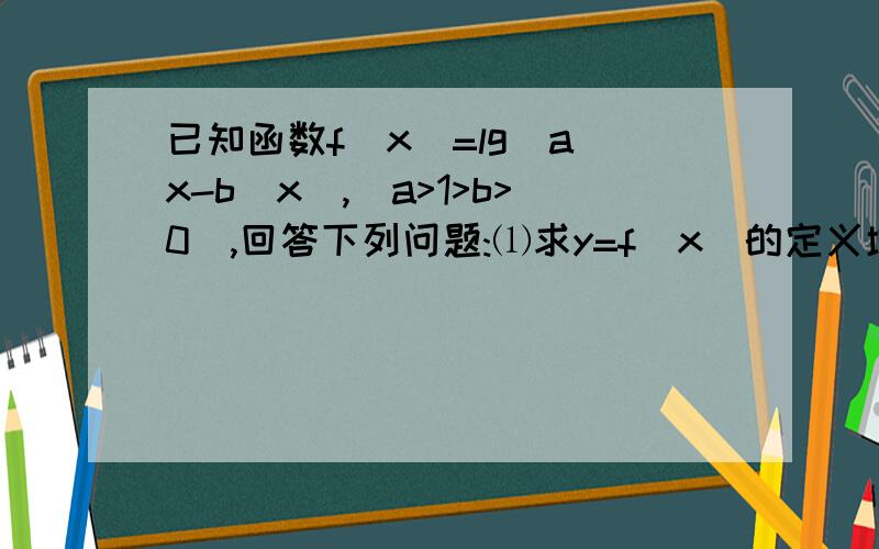 已知函数f(x)=lg(a^x-b^x),(a>1>b>0),回答下列问题:⑴求y=f(x)的定义域;⑵在函数y=f(x)的图象上是否存在不同的两点,使得过这两点的直线平行于x轴;⑶当a,b满足什么条件时,f(x)在(1,+∞)上恒取正值.