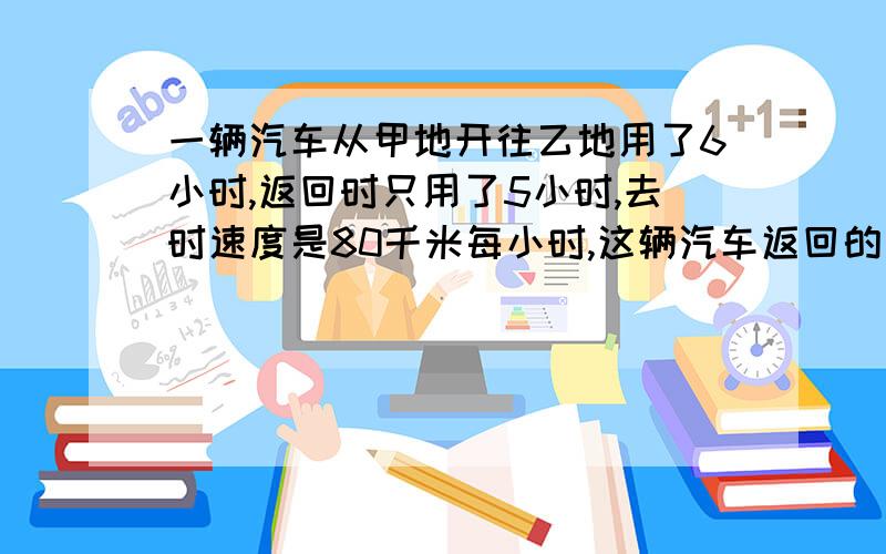 一辆汽车从甲地开往乙地用了6小时,返回时只用了5小时,去时速度是80千米每小时,这辆汽车返回的速度是多少?