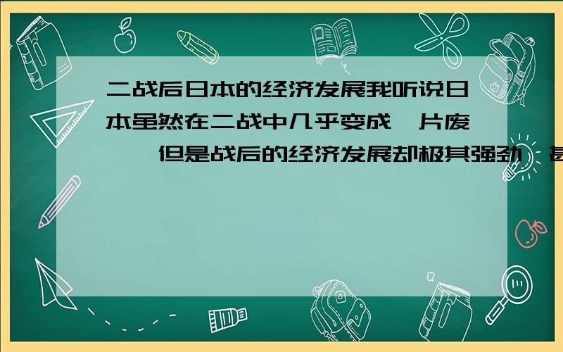 二战后日本的经济发展我听说日本虽然在二战中几乎变成一片废墟,但是战后的经济发展却极其强劲,甚至提出了“收购美国”的口号,不过在后来又经济停滞了10年,我想知道其中的来龙去脉.1.