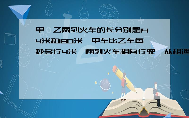 甲、乙两列火车的长分别是144米和180米,甲车比乙车每秒多行4米,两列火车相向行驶,从相遇到全部错开共需九秒,问两列火车速度各是多少?