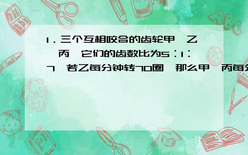 1．三个互相咬合的齿轮甲,乙,丙,它们的齿数比为5：1：7,若乙每分钟转70圈,那么甲,丙每分钟各转多少圈?2．有浓度为30%的溶液若干,加了一定数量的水后稀释成浓度为24%的溶液.如果再加入同样