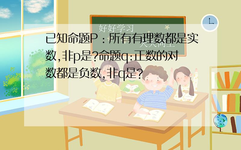 已知命题P：所有有理数都是实数,非p是?命题q:正数的对数都是负数,非q是?