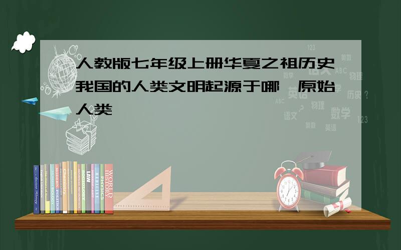 人教版七年级上册华夏之祖历史我国的人类文明起源于哪一原始人类