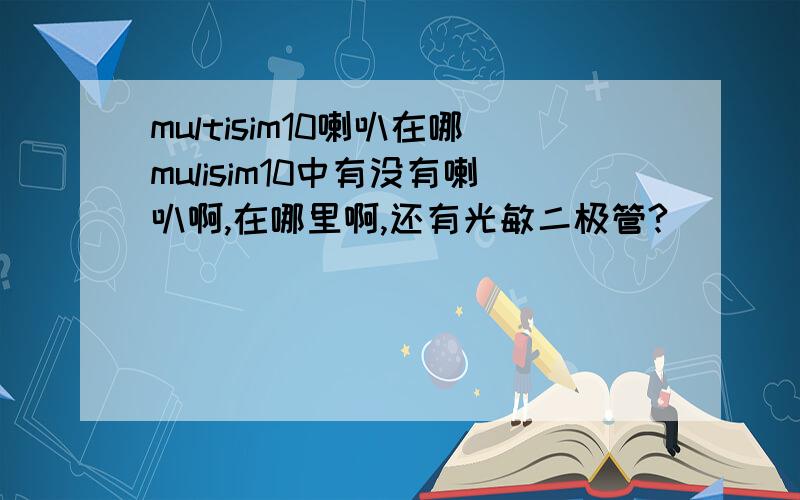 multisim10喇叭在哪mulisim10中有没有喇叭啊,在哪里啊,还有光敏二极管?