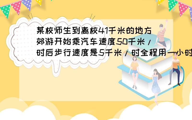 某校师生到离校41千米的地方郊游开始乘汽车速度50千米/时后步行速度是5千米/时全程用一小时求步行和乘车某校师生到离校41KM的地方郊游,开始的一段路乘汽车,汽车的速度是50KM/时；余下的