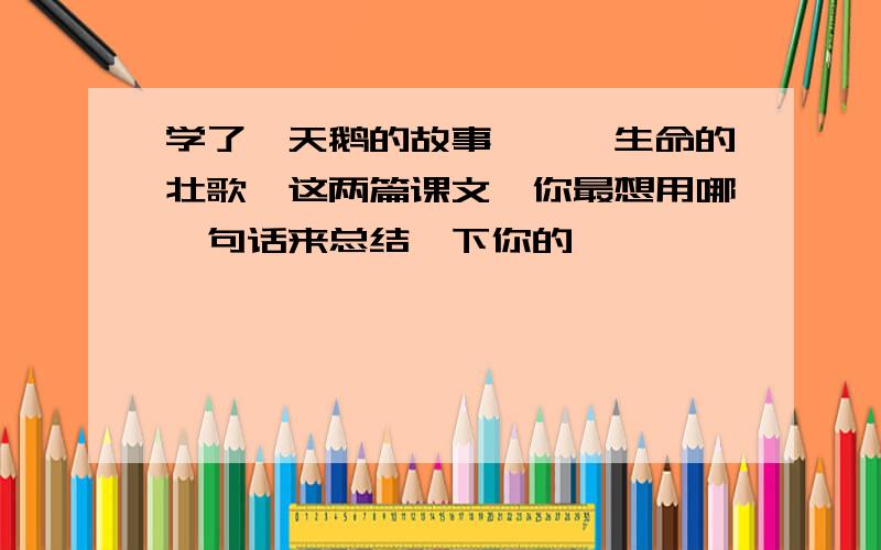 学了《天鹅的故事》,《生命的壮歌》这两篇课文,你最想用哪一句话来总结一下你的