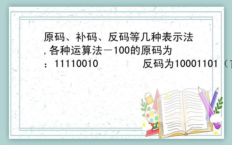 原码、补码、反码等几种表示法,各种运算法－100的原码为：11110010        反码为10001101（首位符号位不变,其余位求反）        补码为10001110（在反码的基础上加1）为什么会这样?请高手用简单