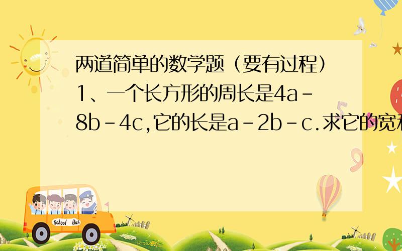 两道简单的数学题（要有过程）1、一个长方形的周长是4a-8b-4c,它的长是a-2b-c.求它的宽和面积.2、一个长方形广场的长为2a米,宽比长少40米,现在该广场的长和宽都增加了30米.则面积增加多少?