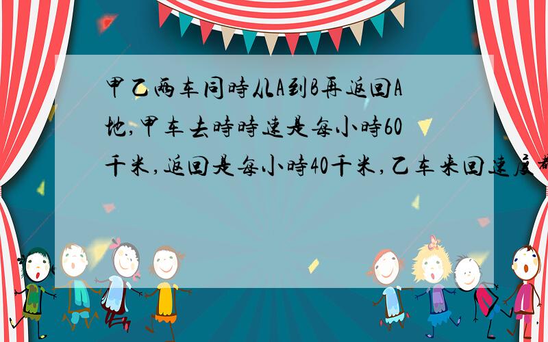 甲乙两车同时从A到B再返回A地,甲车去时时速是每小时60千米,返回是每小时40千米,乙车来回速度都是每小时50千米.那么,什么车先回到A城?急…