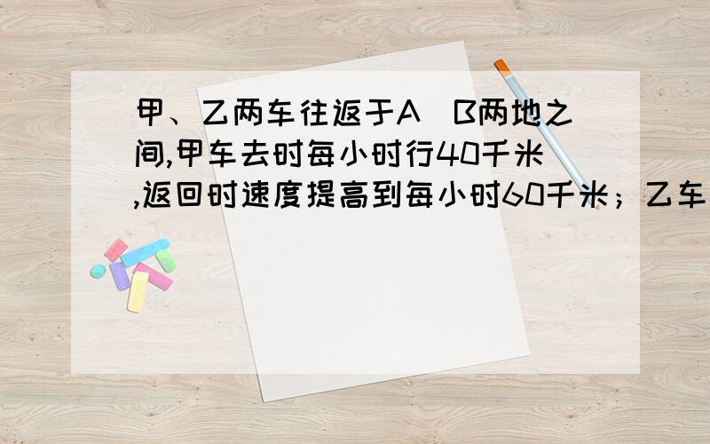 甲、乙两车往返于A\B两地之间,甲车去时每小时行40千米,返回时速度提高到每小时60千米；乙车往返的速度每小时50千米.求甲乙两车往返一次所用时间的比值.