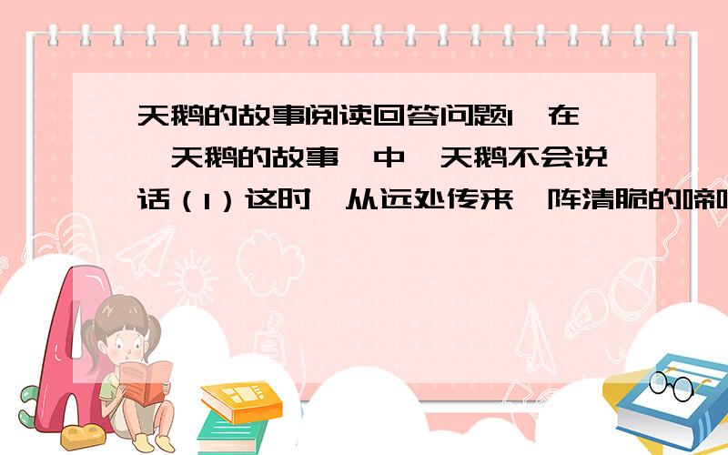 天鹅的故事阅读回答问题1、在《天鹅的故事》中,天鹅不会说话（1）这时,从远处传来一阵清脆的啼叫声：“克噜----克哩!”他们好像在说：“（2）湖面上不时传来阵阵“克噜——克哩”的叫