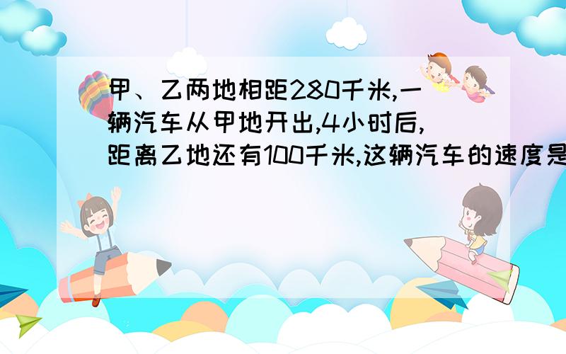 甲、乙两地相距280千米,一辆汽车从甲地开出,4小时后,距离乙地还有100千米,这辆汽车的速度是多少?列方程