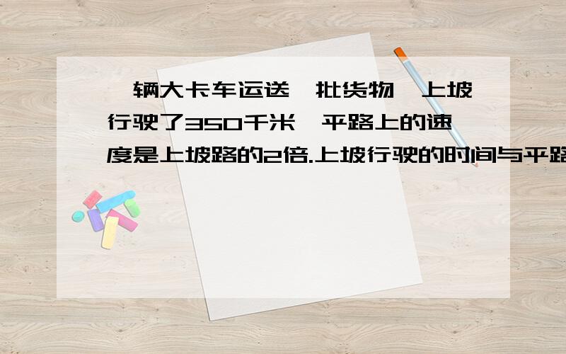 一辆大卡车运送一批货物,上坡行驶了350千米,平路上的速度是上坡路的2倍.上坡行驶的时间与平路上相同,它在平路上行驶了多少千米?