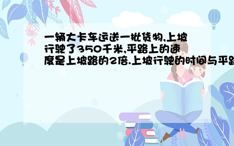 一辆大卡车运送一批货物,上坡行驶了350千米,平路上的速度是上坡路的2倍.上坡行驶的时间与平路上相同,它在平路上行驶了多少千米?