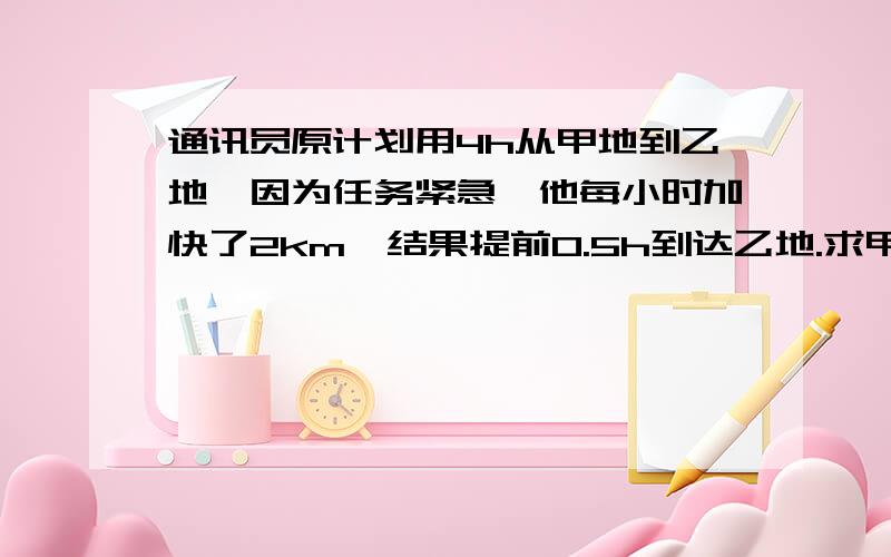 通讯员原计划用4h从甲地到乙地,因为任务紧急,他每小时加快了2km,结果提前0.5h到达乙地.求甲,乙两地间的路程