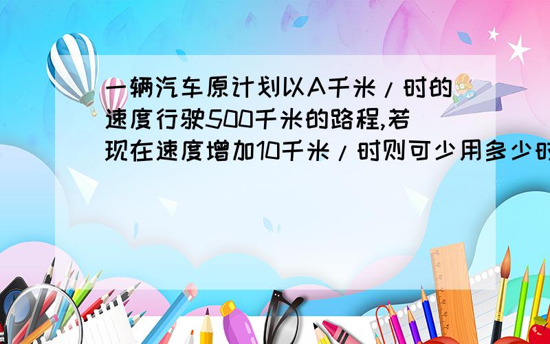 一辆汽车原计划以A千米/时的速度行驶500千米的路程,若现在速度增加10千米/时则可少用多少时间能算出来吗