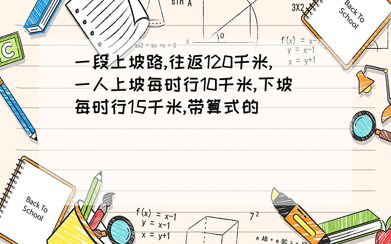 一段上坡路,往返120千米,一人上坡每时行10千米,下坡每时行15千米,带算式的