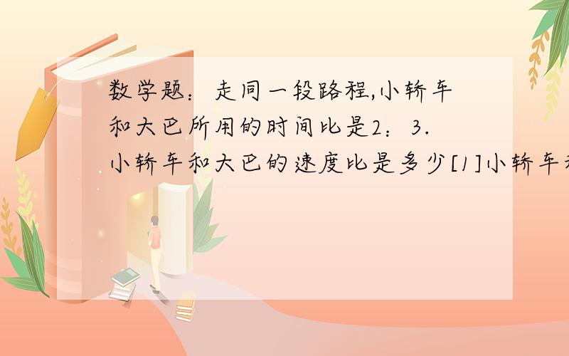 数学题：走同一段路程,小轿车和大巴所用的时间比是2：3.小轿车和大巴的速度比是多少[1]小轿车和大巴的速度比是多少?急明天要交                                                               [2]大巴的