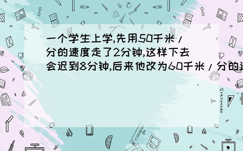 一个学生上学,先用50千米/分的速度走了2分钟,这样下去会迟到8分钟,后来他改为60千米/分的速度前进结果早到学校5分钟.他从家到学校有多少千米?