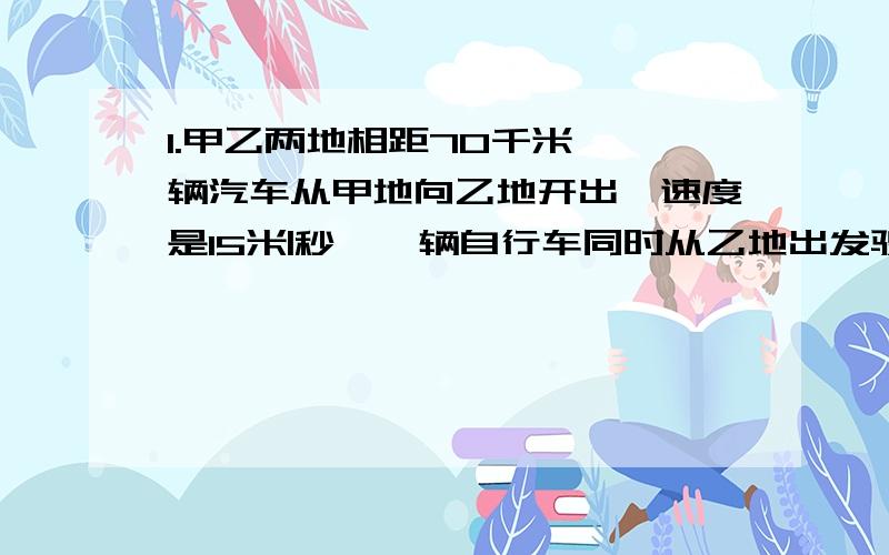 1.甲乙两地相距70千米,一辆汽车从甲地向乙地开出,速度是15米|秒,一辆自行车同时从乙地出发驶向甲地,它们在离甲地54米处相遇.求自行车的速度是多少千米|时?2.两个火车站之间的铁轨为双轨,