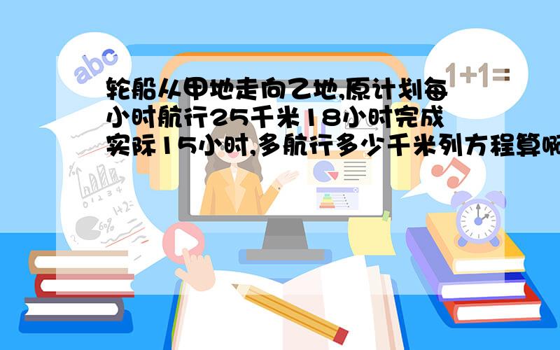 轮船从甲地走向乙地,原计划每小时航行25千米18小时完成实际15小时,多航行多少千米列方程算啊