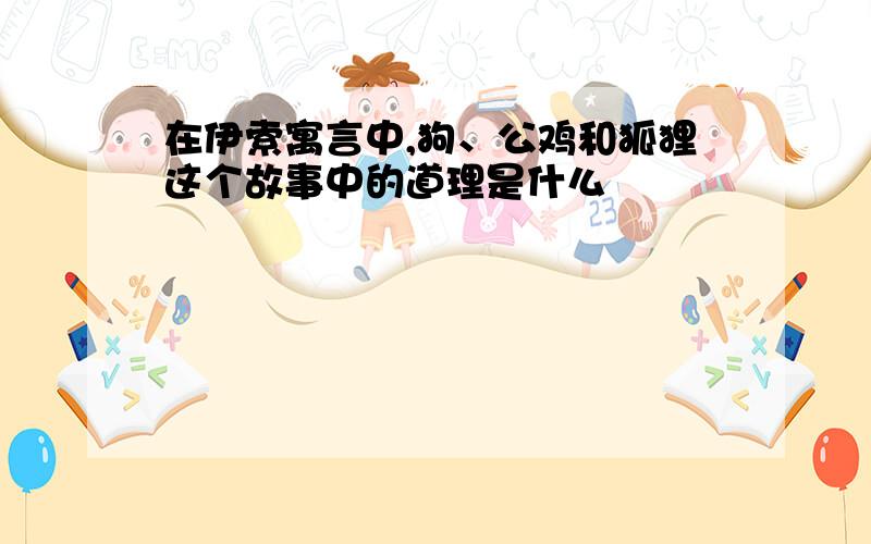 在伊索寓言中,狗、公鸡和狐狸这个故事中的道理是什么