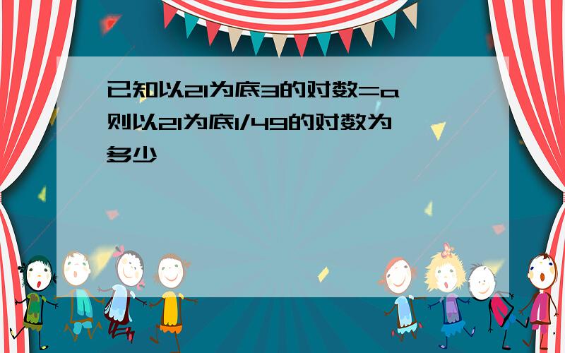 已知以21为底3的对数=a,则以21为底1/49的对数为多少