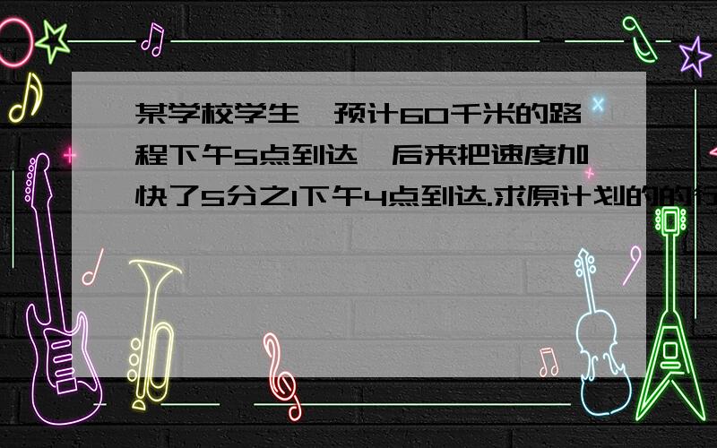 某学校学生,预计60千米的路程下午5点到达,后来把速度加快了5分之1下午4点到达.求原计划的的行军速度求具体的过程.如何设X