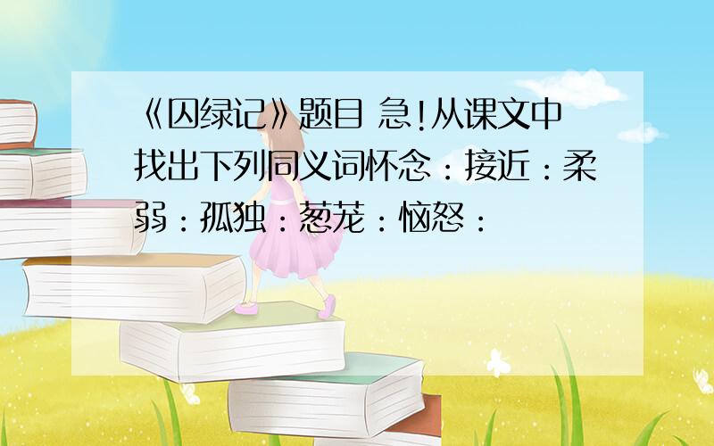 《囚绿记》题目 急!从课文中找出下列同义词怀念：接近：柔弱：孤独：葱茏：恼怒：