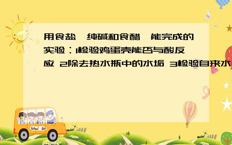 用食盐,纯碱和食醋,能完成的实验：1检验鸡蛋壳能否与酸反应 2除去热水瓶中的水垢 3检验自来水中是否含有少量盐酸 4鉴别食盐和纯碱 5检验汽水中逸出的气体是二氧化碳