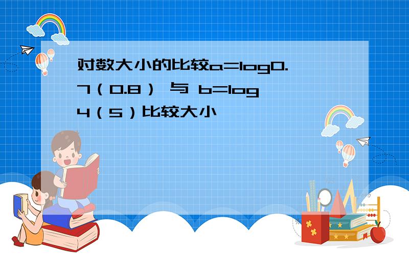 对数大小的比较a=log0.7（0.8） 与 b=log4（5）比较大小