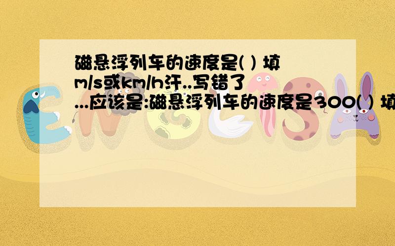 磁悬浮列车的速度是( ) 填m/s或km/h汗..写错了...应该是:磁悬浮列车的速度是300( ) 填m/s或km/h