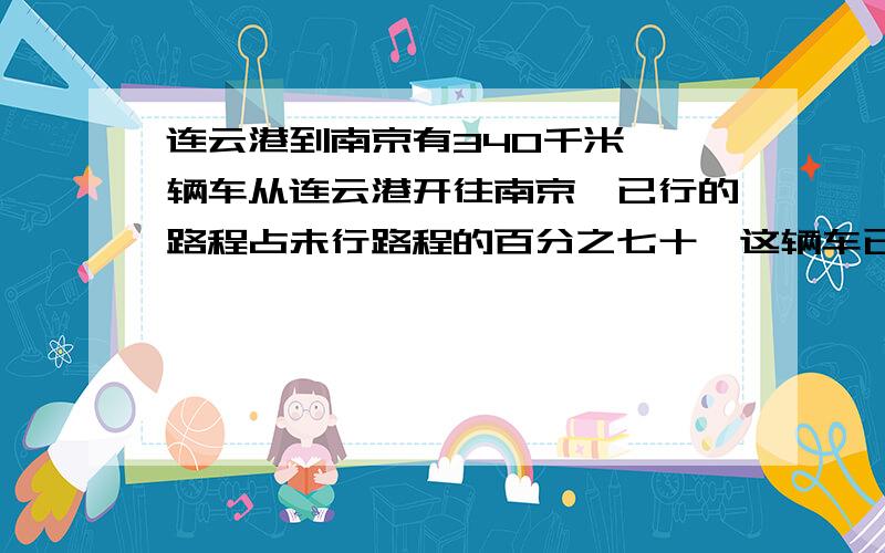 连云港到南京有340千米,一辆车从连云港开往南京,已行的路程占未行路程的百分之七十,这辆车已行了多...连云港到南京有340千米,一辆车从连云港开往南京,已行的路程占未行路程的百分之七